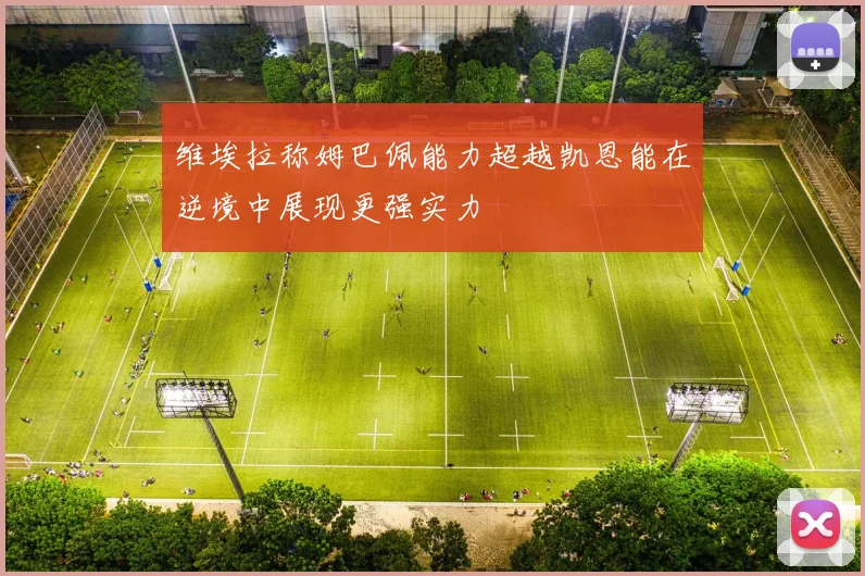 维埃拉称姆巴佩能力超越凯恩能在逆境中展现更强实力