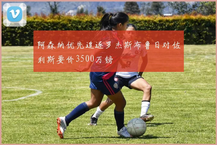 阿森纳优先追逐罗杰斯布鲁日对佐利斯要价3500万镑