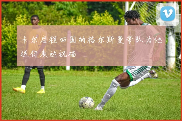 卡尔启程回国纳格尔斯曼带队为他送行表达祝福