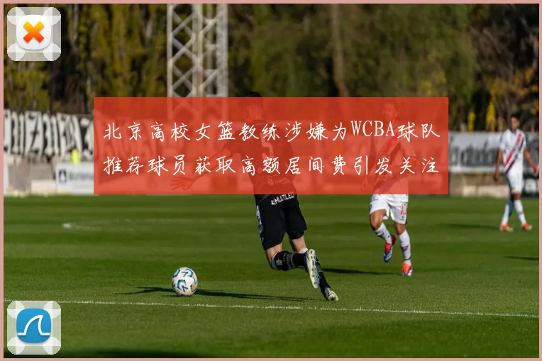 北京高校女篮教练涉嫌为WCBA球队推荐球员获取高额居间费引发关注