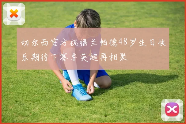 切尔西官方祝福兰帕德48岁生日快乐期待下赛季英超再相聚