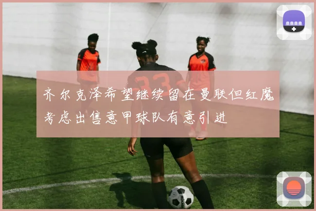 齐尔克泽希望继续留在曼联但红魔考虑出售意甲球队有意引进