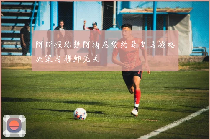 阿斯报称楚阿梅尼续约是皇马战略决策与穆帅无关