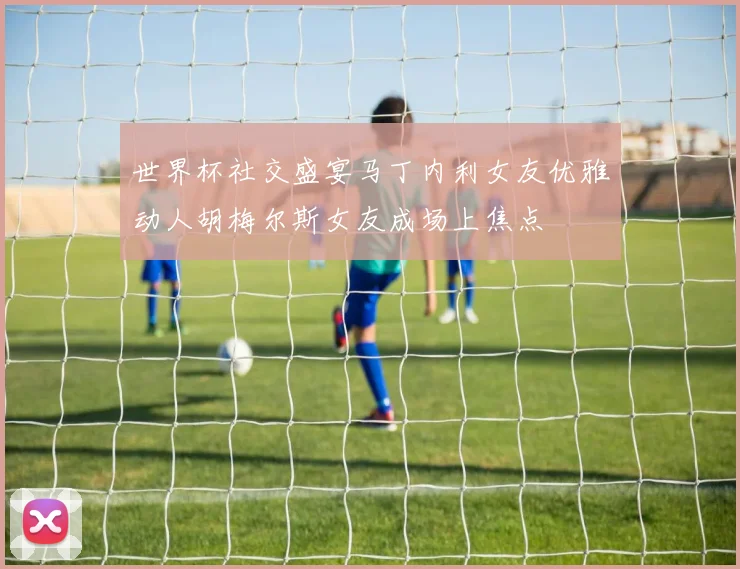 世界杯社交盛宴马丁内利女友优雅动人胡梅尔斯女友成场上焦点