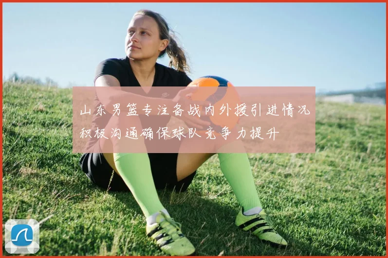 山东男篮专注备战内外援引进情况积极沟通确保球队竞争力提升