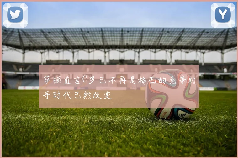 萨顿直言C罗已不再是梅西的竞争对手时代已然改变
