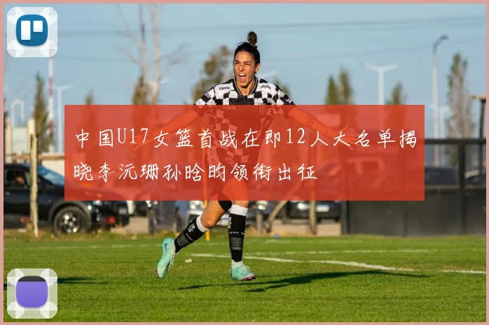 中国U17女篮首战在即12人大名单揭晓李沅珊孙晗昀领衔出征