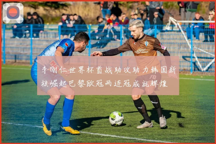 李刚仁世界杯首战助攻助力韩国新核崛起巴黎欧冠两连冠成就辉煌