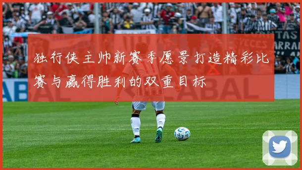 独行侠主帅新赛季愿景打造精彩比赛与赢得胜利的双重目标
