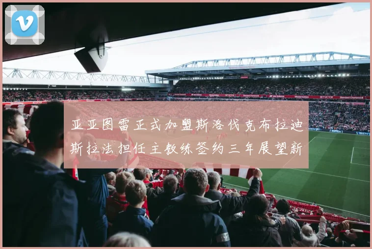 亚亚图雷正式加盟斯洛伐克布拉迪斯拉法担任主教练签约三年展望新篇章