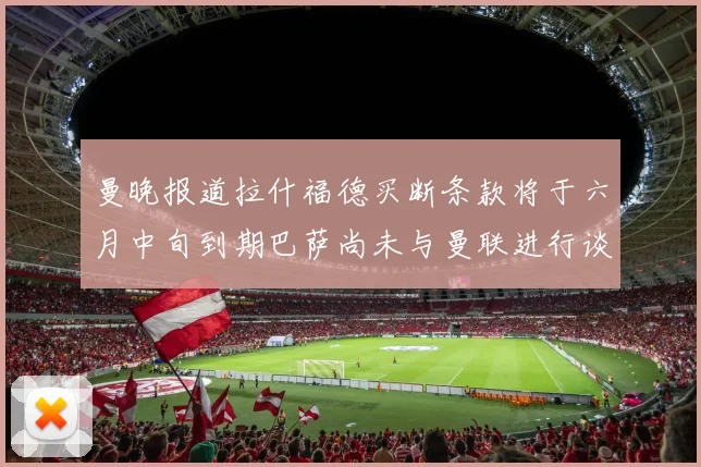 曼晚报道拉什福德买断条款将于六月中旬到期巴萨尚未与曼联进行谈判