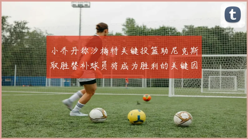小乔丹称沙梅特关键投篮助尼克斯取胜替补球员将成为胜利的关键因素