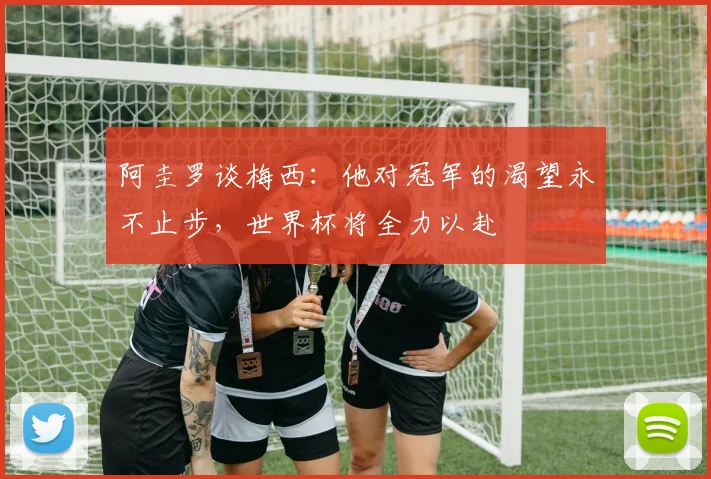 阿圭罗谈梅西：他对冠军的渴望永不止步，世界杯将全力以赴