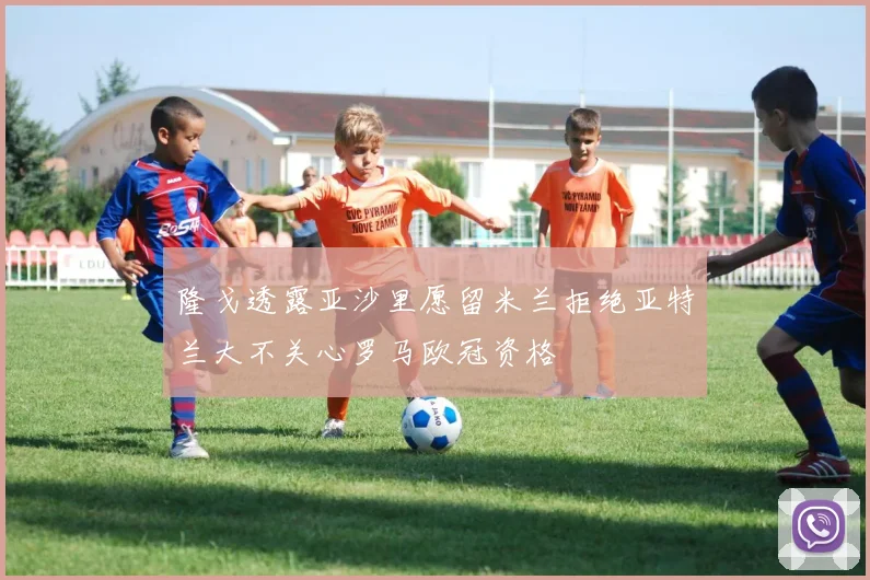 隆戈透露亚沙里愿留米兰拒绝亚特兰大不关心罗马欧冠资格