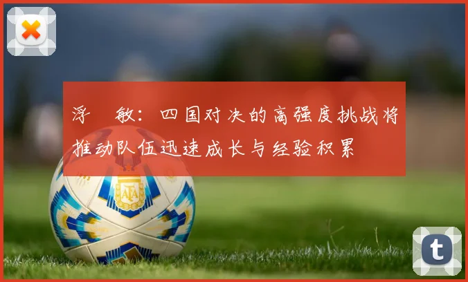 浮嶋敏：四国对决的高强度挑战将推动队伍迅速成长与经验积累