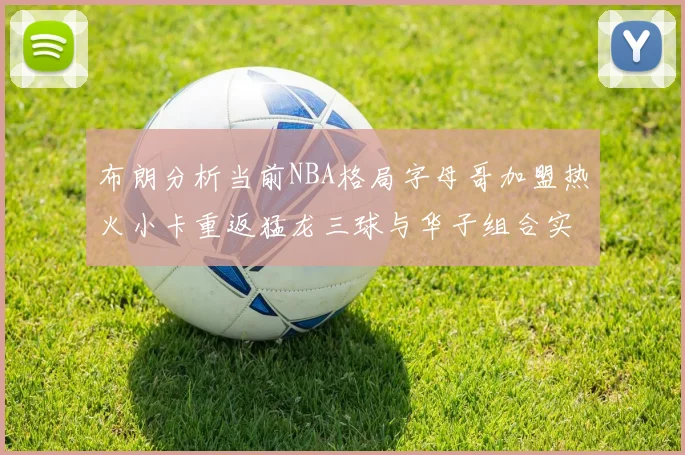 布朗分析当前NBA格局字母哥加盟热火小卡重返猛龙三球与华子组合实力强劲